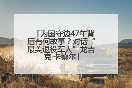 为国守边47年背后有何故事？对话“最美退役军人”龙吉克·卡德尔