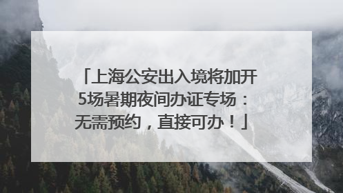 上海公安出入境将加开5场暑期夜间办证专场：无需预约，直接可办！
