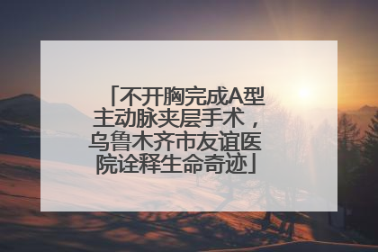 不开胸完成A型主动脉夹层手术，乌鲁木齐市友谊医院诠释生命奇迹