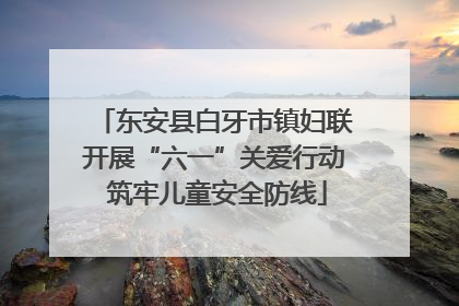 东安县白牙市镇妇联开展“六一”关爱行动 筑牢儿童安全防线