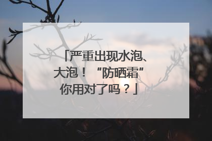 严重出现水泡、大泡！“防晒霜”你用对了吗？