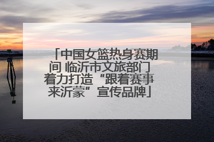 中国女篮热身赛期间 临沂市文旅部门着力打造“跟着赛事来沂蒙”宣传品牌