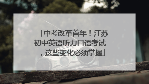 中考改革首年！江苏初中英语听力口语考试，这些变化必须掌握