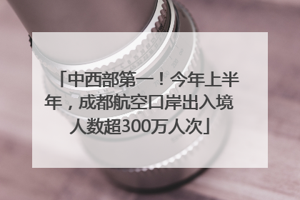 中西部第一！今年上半年，成都航空口岸出入境人数超300万人次