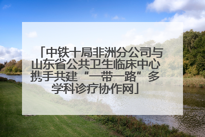 中铁十局非洲分公司与山东省公共卫生临床中心携手共建“一带一路”多学科诊疗协作网