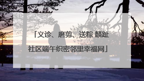 义诊、磨剪、送粽 麟趾社区端午织密邻里幸福网