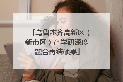 乌鲁木齐高新区（新市区）产学研深度融合再结硕果