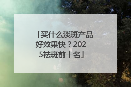 买什么淡斑产品好效果快？2025祛斑前十名