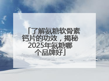 了解氨糖软骨素钙片的功效，揭秘2025年氨糖哪个品牌好