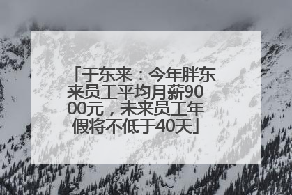 于东来：今年胖东来员工平均月薪9000元，未来员工年假将不低于40天