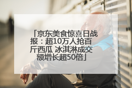 京东美食惊喜日战报：超10万人抢百斤西瓜 冰淇淋成交额增长超50倍