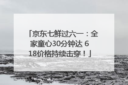 京东七鲜过六一：全家童心30分钟达 618价格持续击穿！