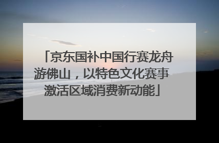 京东国补中国行赛龙舟游佛山，以特色文化赛事激活区域消费新动能