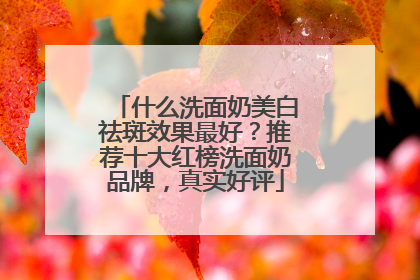 什么洗面奶美白祛斑效果最好？推荐十大红榜洗面奶品牌，真实好评
