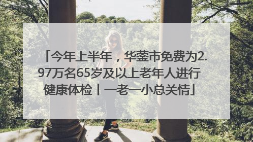 今年上半年，华蓥市免费为2.97万名65岁及以上老年人进行健康体检丨一老一小总关情