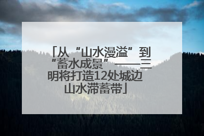 从“山水漫溢”到“蓄水成景”——三明将打造12处城边山水滞蓄带