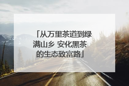 从万里茶道到绿满山乡 安化黑茶的生态致富路