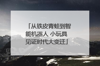 从铁皮青蛙到智能机器人 小玩具见证时代大变迁