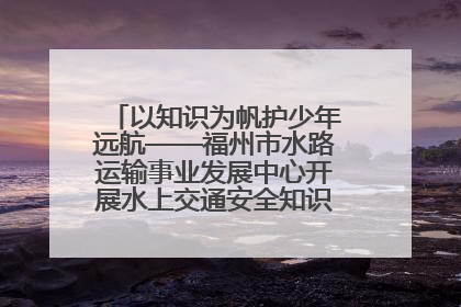 以知识为帆护少年远航——福州市水路运输事业发展中心开展水上交通安全知识进校园活动