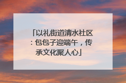 以礼街道清水社区：包包子迎端午，传承文化聚人心
