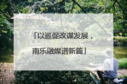 以巡促改谋发展，南乐融媒谱新篇