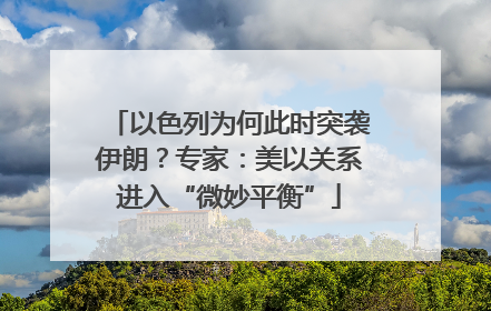 以色列为何此时突袭伊朗？专家：美以关系进入“微妙平衡”