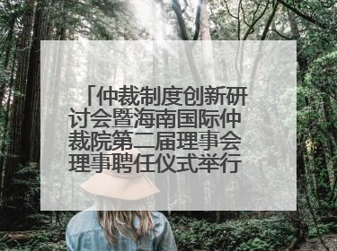 仲裁制度创新研讨会暨海南国际仲裁院第二届理事会理事聘任仪式举行，共商自贸港法治建设新路径