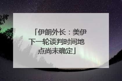 伊朗外长：美伊下一轮谈判时间地点尚未确定