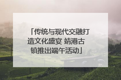 传统与现代交融打造文化盛宴 靖港古镇推出端午活动