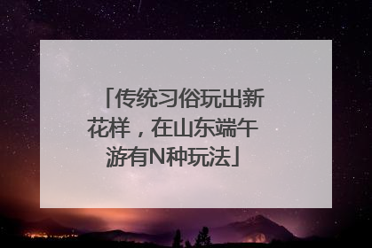 传统习俗玩出新花样，在山东端午游有N种玩法