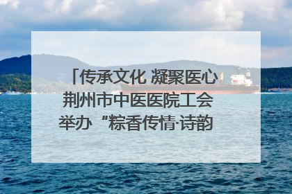 传承文化 凝聚医心 荆州市中医医院工会举办“粽香传情·诗韵端午”系列活动