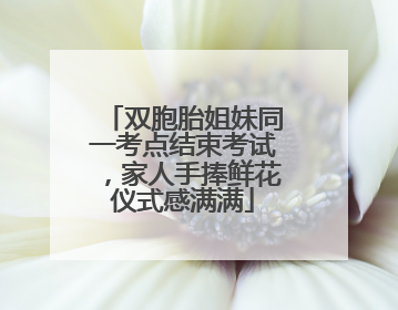 双胞胎姐妹同一考点结束考试，家人手捧鲜花仪式感满满