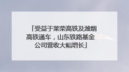 受益于莱荣高铁及潍烟高铁通车，山东铁路基金公司营收大幅增长