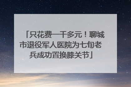 只花费一千多元！聊城市退役军人医院为七旬老兵成功置换膝关节