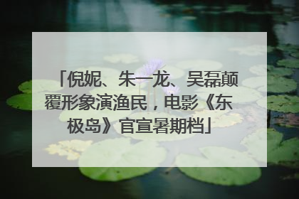 倪妮、朱一龙、吴磊颠覆形象演渔民，电影《东极岛》官宣暑期档