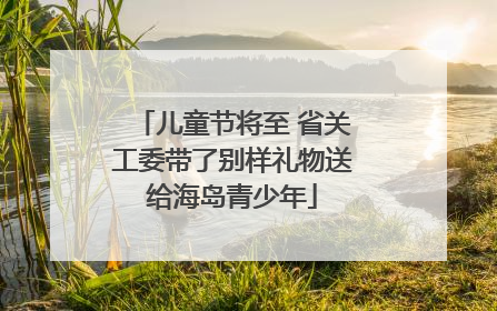 儿童节将至 省关工委带了别样礼物送给海岛青少年