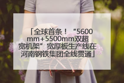 全球首条！“5600mm+5500mm双超宽机架”宽厚板生产线在河南钢铁集团全线贯通