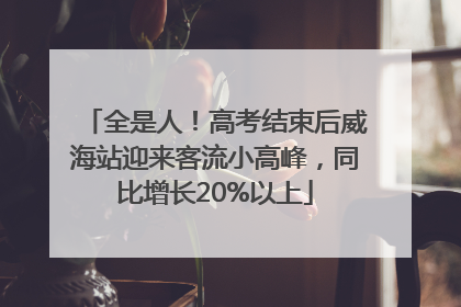 全是人！高考结束后威海站迎来客流小高峰，同比增长20%以上