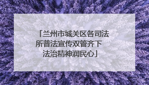 兰州市城关区各司法所普法宣传双管齐下 法治精神润民心