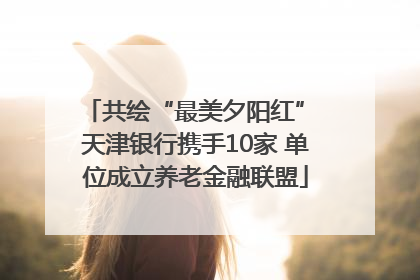 共绘“最美夕阳红” 天津银行携手10家 单位成立养老金融联盟