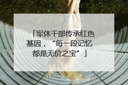 军休干部传承红色基因，“每一段记忆都是无价之宝”