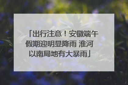 出行注意！安徽端午假期迎明显降雨 淮河以南局地有大暴雨