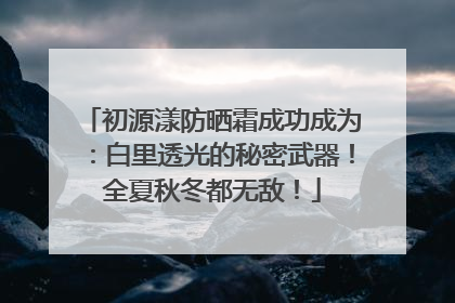 初源漾防晒霜成功成为：白里透光的秘密武器！全夏秋冬都无敌！
