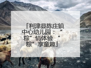 利津县陈庄镇中心幼儿园：“粽”情体验 “粽”享童趣