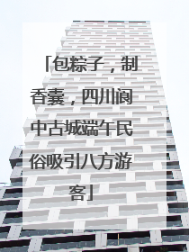 包粽子，制香囊，四川阆中古城端午民俗吸引八方游客