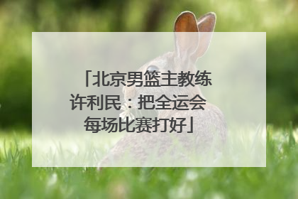 北京男篮主教练许利民：把全运会每场比赛打好