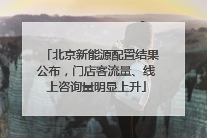 北京新能源配置结果公布，门店客流量、线上咨询量明显上升