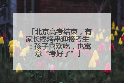 北京高考结束，有家长捧烤串迎接考生：孩子喜欢吃，也寓意“考好了”
