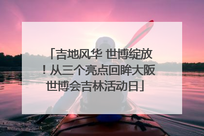 吉地风华 世博绽放！从三个亮点回眸大阪世博会吉林活动日
