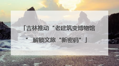 吉林推动“老建筑变博物馆” 解锁文旅“新密码”